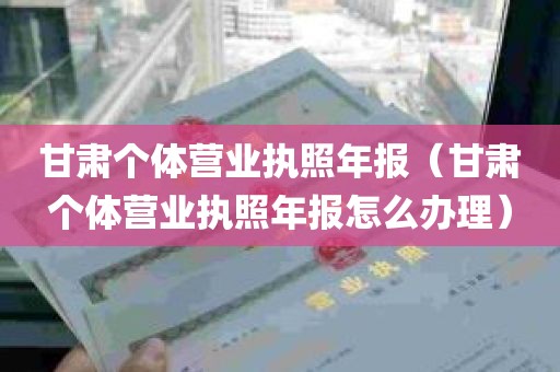 甘肃个体营业执照年报（甘肃个体营业执照年报怎么办理）