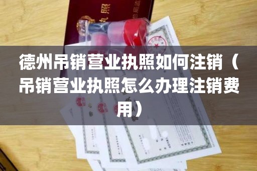 德州吊销营业执照如何注销（吊销营业执照怎么办理注销费用）