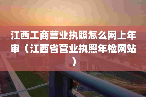 江西工商营业执照怎么网上年审（江西省营业执照年检网站）