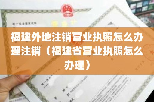 福建外地注销营业执照怎么办理注销（福建省营业执照怎么办理）