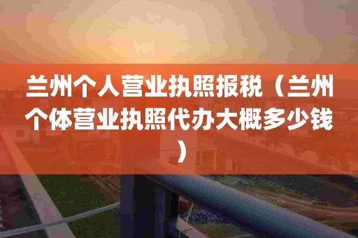 兰州个人营业执照报税（兰州个体营业执照代办大概多少钱）