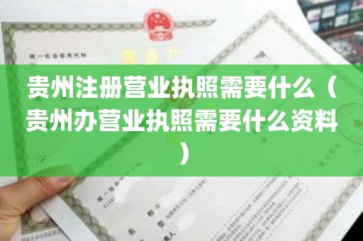 贵州注册营业执照需要什么（贵州办营业执照需要什么资料）