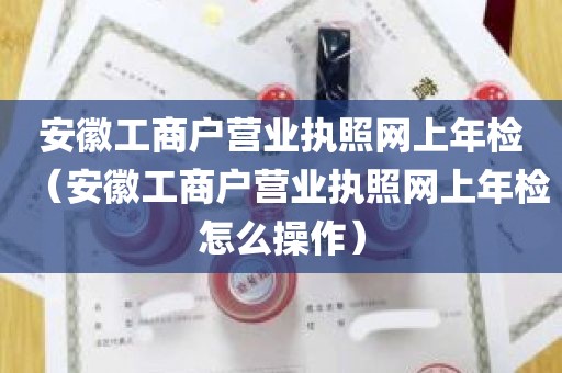 安徽工商户营业执照网上年检（安徽工商户营业执照网上年检怎么操作）