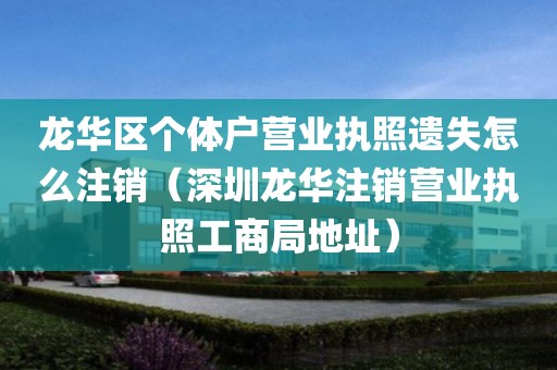 龙华区个体户营业执照遗失怎么注销（深圳龙华注销营业执照工商局地址）