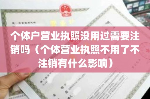 个体户营业执照没用过需要注销吗（个体营业执照不用了不注销有什么影响）