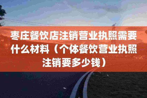 枣庄餐饮店注销营业执照需要什么材料（个体餐饮营业执照注销要多少钱）