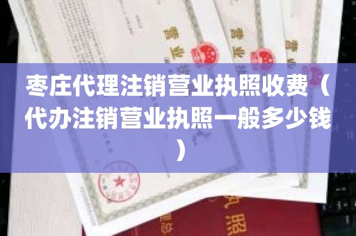 枣庄代理注销营业执照收费（代办注销营业执照一般多少钱）