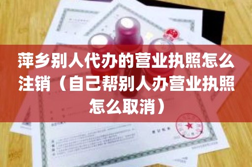 萍乡别人代办的营业执照怎么注销（自己帮别人办营业执照怎么取消）