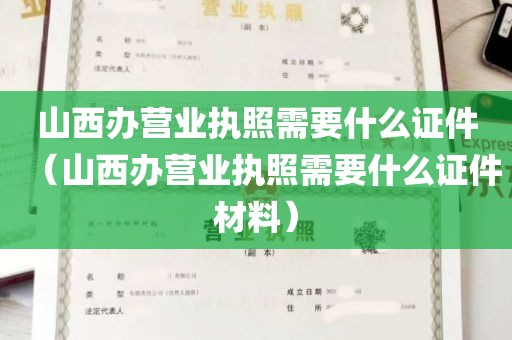 山西办营业执照需要什么证件（山西办营业执照需要什么证件材料）