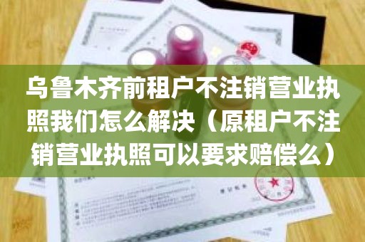 乌鲁木齐前租户不注销营业执照我们怎么解决（原租户不注销营业执照可以要求赔偿么）