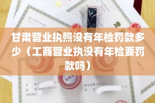 甘肃营业执照没有年检罚款多少（工商营业执没有年检要罚款吗）