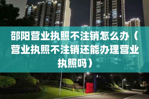 邵阳营业执照不注销怎么办（营业执照不注销还能办理营业执照吗）