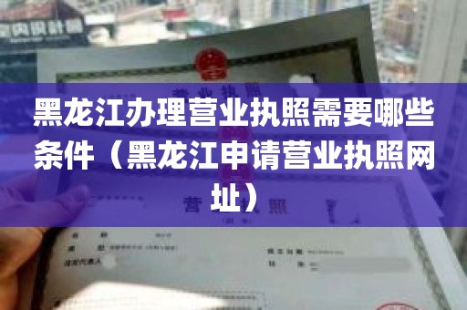 黑龙江办理营业执照需要哪些条件（黑龙江申请营业执照网址）