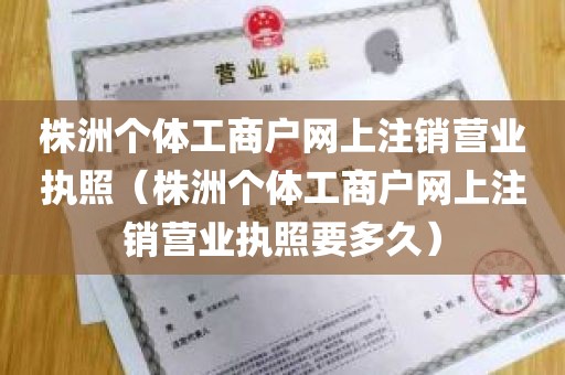 株洲个体工商户网上注销营业执照（株洲个体工商户网上注销营业执照要多久）