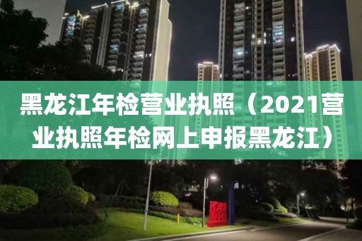 黑龙江年检营业执照（2021营业执照年检网上申报黑龙江）