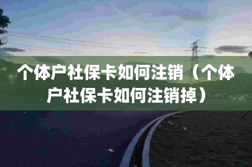 个体户社保卡如何注销（个体户社保卡如何注销掉）