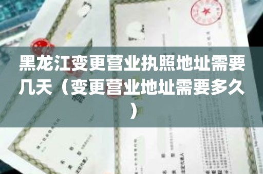 黑龙江变更营业执照地址需要几天（变更营业地址需要多久）