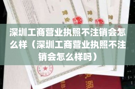 深圳工商营业执照不注销会怎么样（深圳工商营业执照不注销会怎么样吗）