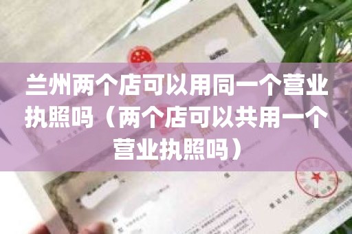 兰州两个店可以用同一个营业执照吗（两个店可以共用一个营业执照吗）