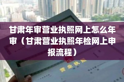 甘肃年审营业执照网上怎么年审（甘肃营业执照年检网上申报流程）