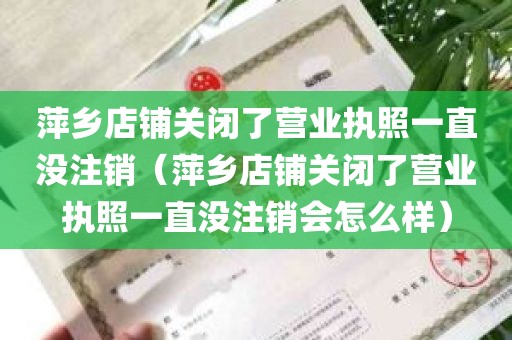 萍乡店铺关闭了营业执照一直没注销（萍乡店铺关闭了营业执照一直没注销会怎么样）