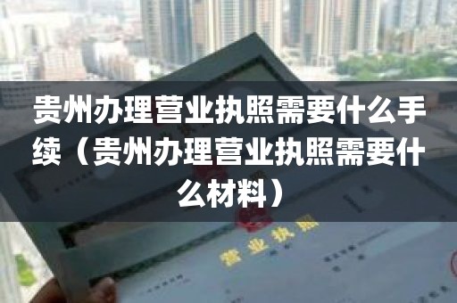 贵州办理营业执照需要什么手续（贵州办理营业执照需要什么材料）