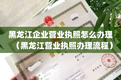 黑龙江企业营业执照怎么办理（黑龙江营业执照办理流程）