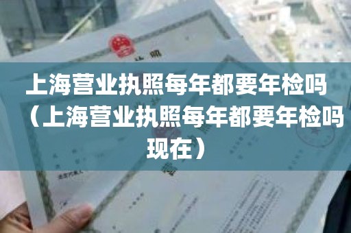 上海营业执照每年都要年检吗（上海营业执照每年都要年检吗现在）