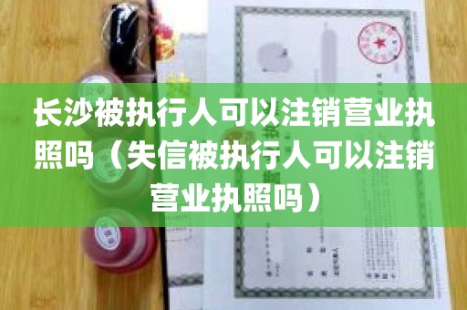 长沙被执行人可以注销营业执照吗（失信被执行人可以注销营业执照吗）