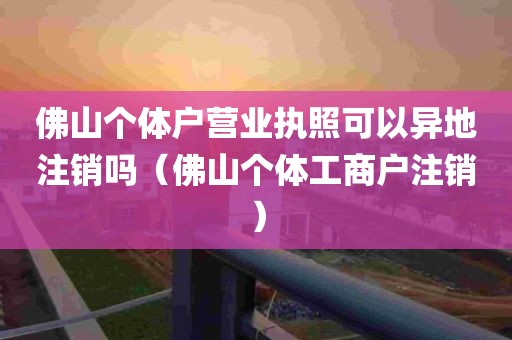 佛山个体户营业执照可以异地注销吗（佛山个体工商户注销）