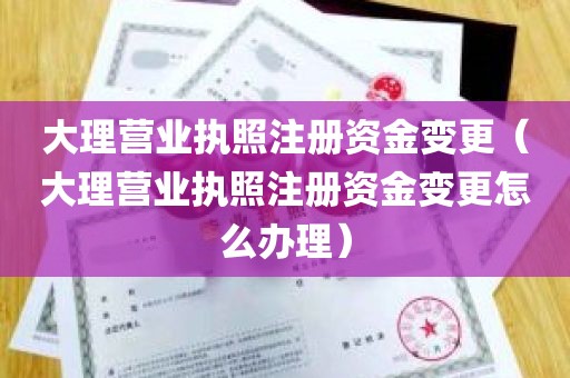 大理营业执照注册资金变更（大理营业执照注册资金变更怎么办理）