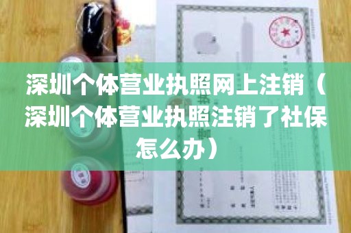 深圳个体营业执照网上注销（深圳个体营业执照注销了社保怎么办）