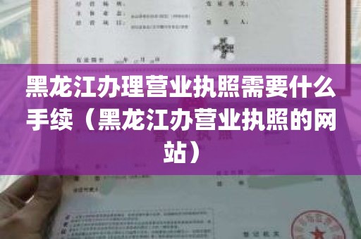 黑龙江办理营业执照需要什么手续（黑龙江办营业执照的网站）