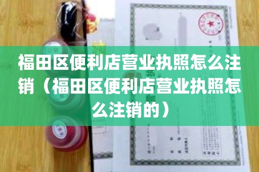 福田区便利店营业执照怎么注销（福田区便利店营业执照怎么注销的）