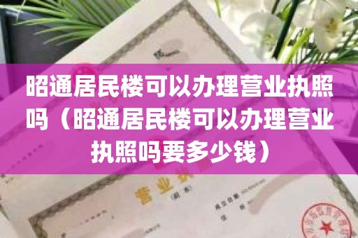 昭通居民楼可以办理营业执照吗（昭通居民楼可以办理营业执照吗要多少钱）