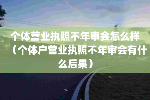 个体营业执照不年审会怎么样（个体户营业执照不年审会有什么后果）