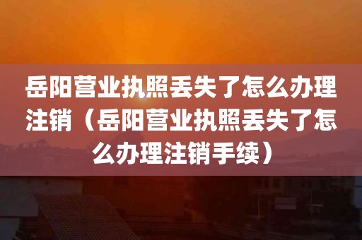 岳阳营业执照丢失了怎么办理注销（岳阳营业执照丢失了怎么办理注销手续）