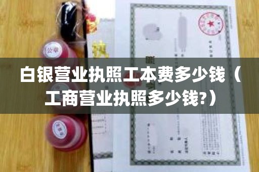 白银营业执照工本费多少钱（工商营业执照多少钱?）