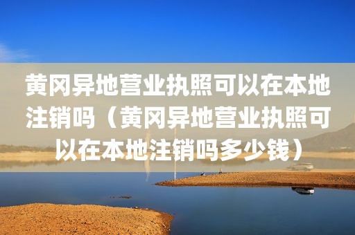 黄冈异地营业执照可以在本地注销吗（黄冈异地营业执照可以在本地注销吗多少钱）