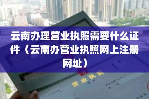 云南办理营业执照需要什么证件（云南办营业执照网上注册网址）