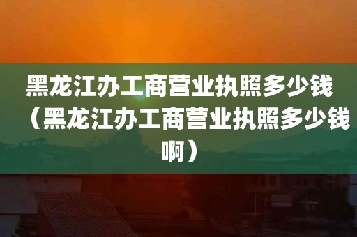 黑龙江办工商营业执照多少钱（黑龙江办工商营业执照多少钱啊）