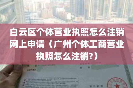 白云区个体营业执照怎么注销网上申请（广州个体工商营业执照怎么注销?）