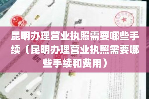 昆明办理营业执照需要哪些手续（昆明办理营业执照需要哪些手续和费用）