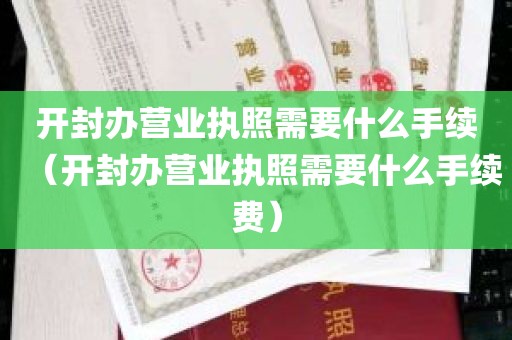 开封办营业执照需要什么手续（开封办营业执照需要什么手续费）