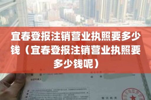 宜春登报注销营业执照要多少钱（宜春登报注销营业执照要多少钱呢）