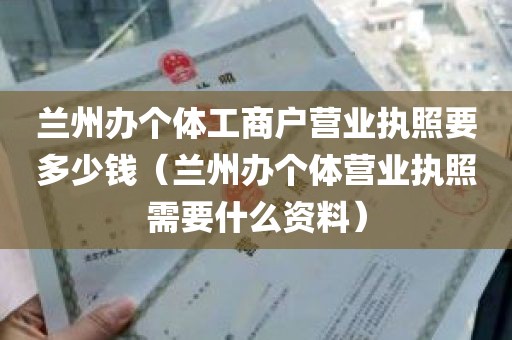 兰州办个体工商户营业执照要多少钱（兰州办个体营业执照需要什么资料）