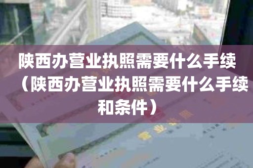 陕西办营业执照需要什么手续（陕西办营业执照需要什么手续和条件）