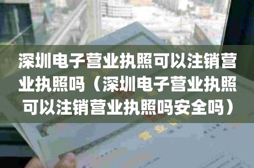 深圳电子营业执照可以注销营业执照吗（深圳电子营业执照可以注销营业执照吗安全吗）