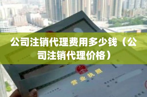 公司注销代理费用多少钱（公司注销代理价格）