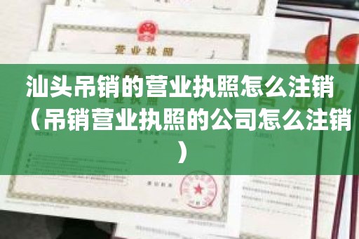 汕头吊销的营业执照怎么注销（吊销营业执照的公司怎么注销）